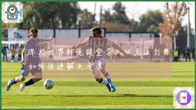 烽火世界杯竞猜登录入口无法打开如何快速解决方法